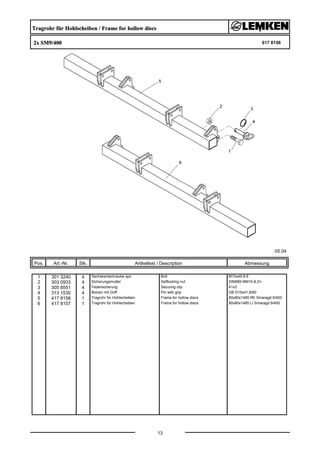 Tragrohr für Hohlscheiben / Frame for hollow discs
2x SM9/400 617 8156
05.04
Pos. Art.-Nr. Stk. Artikeltext / Description
13
Abmessung
1 301 3240 4 Sechskantschraube spz. Bolt M10x45-8.8
2 303 0933 4 Sicherungsmutter Selflocking nut DIN985-NM10-8 Zn
3 305 8551 4 Federsicherung Securing clip 41x3
4 313 1530 4 Bolzen mit Griff Pin with grip GB D15x41,8/60
5 417 8156 1 Tragrohr für Hohlscheiben Frame for hollow discs 80x80x1485 RE Smaragd 9/400
6 417 8157 1 Tragrohr für Hohlscheiben Frame for hollow discs 80x80x1485 LI Smaragd 9/400
 