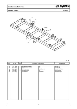 Grundrahmen / Basic frame
Smaragd 9/400-S 617 8204
05.04
Pos. Art.-Nr. Stk. Artikeltext / Description
16
Abmessung
1 301 3399 9 Sechskantschraube spz. Bolt M12x65-10.9
2 301 5392 9 Sechskantschraube spz. Bolt M24x85-8.8
3 303 0937 9 Sicherungsmutter Selflocking nut DIN985-NM24-8 Zn
4 303 0972 9 Sechskantmutter Nut M12 DIN934-8
5 417 8204 1 Grundrahmen Basic frame Smaragd 9/400-S
 