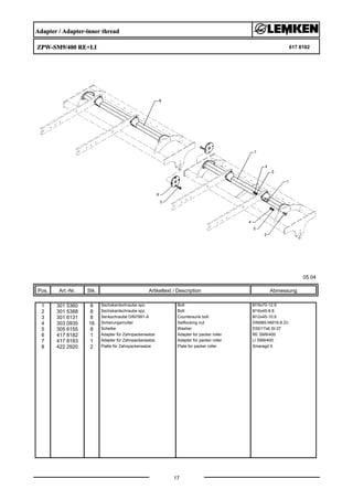 Adapter / Adapter-inner thread
ZPW-SM9/400 RE+LI 617 8182
05.04
Pos. Art.-Nr. Stk. Artikeltext / Description
17
Abmessung
1 301 5360 8 Sechskantschraube spz. Bolt M16x70-12.9
2 301 5388 8 Sechskantschraube spz. Bolt M16x45-8.8
3 301 6131 8 Senkschraube DIN7991-A Countersunk bolt M12x45-10.9
4 303 0935 16 Sicherungsmutter Selflocking nut DIN985-NM16-8 Zn
5 305 6155 8 Scheibe Washer D30/17x6 St-37
6 417 8182 1 Adapter für Zahnpackerwalze Adapter for packer roller RE SM9/400
7 417 8183 1 Adapter für Zahnpackerwalze Adapter for packer roller LI SM9/400
8 422 2920 2 Platte für Zahnpackerwalze Plate for packer roller Smaragd 9
 