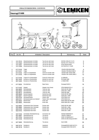 INHALTSVERZEICHNIS / CONTENTS
2
Smaragd 9/400
Pos Art.-Nr. Artikeltext / Description Abmessung Seite
1 313 7913 Oberlenkerbolzen mit Kette Top link pin with chain KAT2GL D25,4/31,7x173 5
1 313 7923 Oberlenkerbolzen mit Kette Top link pin with chain KAT3GL D31,7/25,4x173 6
1 313 7927 Oberlenkerbolzen mit Kette Top link pin with chain K700 D40/44,5x228 7
1 313 7929 Oberlenkerbolzen mit Kette Top link pin with chain KAT3GK700 31,7x228 8
2 617 8100 Träger Carrier 120x20x1495-80x20 SM9 9
2 617 8101 Träger Carrier 120x20x1795-80x20 SM9 Ü 10
2 617 8104 Träger zur Doppelwalze Carrier for double roller 120x20x1495-100x20 SM9 11
2 617 8105 Träger zur Doppelwalze Carrier for double roller 120x20x1795-100x20 SM9 Ü 12
3 617 8156 Tragrohr für Hohlscheiben Frame for hollow discs 2x SM9/400 13
3 657 2424 Konsole zur Randscheibe Bracket for outer disc RE 80x80 SM9 14
3 657 2425 Konsole zur Randscheibe Bracket for outer disc LI 80x80 SM9 15
4 617 8204 Grundrahmen Basic frame Smaragd 9/400-S 16
5 617 8182 Adapter Adapter-inner thread ZPW-SM9/400 RE+LI 17
5 622 6604 Rohrstabwalze Tube bar roller D540-200 RE SM9 18
5 622 6605 Rohrstabwalze Tube bar roller D540-200 LI SM9 19
5 622 6612 Rohrstabwalze Tube bar roller D400-200 SM9 20
5 622 6650 Nockenringwalze Nockenring roller D450-200 RE SM9 21
5 622 6651 Nockenringwalze Nockenring roller D450-200 LI SM9 22
5 622 6720 Zahnpackerwalze Packer roller ZPW D500-2,0m 23
5 622 6741 Zahnpackerwalze kurz.Abstreif. Packer roller, short scraper ZPW D500-2,0m 24
5 622 6804 Messerwalze Knife roller MSW D600-200 RE SM9 25
5 622 6805 Messerwalze Knife roller MSW D600-200 LI SM9 26
6 622 6684 Doppelwalze Rohr-Flachstab Double roller D400-200 RE SM9 27
6 622 6685 Doppelwalze Rohr-Flachstab Double roller D400-200 LI SM9 28
6 622 6702 Doppelwalze Rohr-Rohr Double roller D400-200 RE SM9 29
6 622 6703 Doppelwalze Rohr-Rohr Double roller D400-200 LI SM9 30
7 527 5720 Umrüstsatz Überlastsicherung Converison set D30G20 SMARAGD 9 31
7 627 5687 Überlastsicherung Trip device 100x22-A SM90+9 32
7 627 5720 Überlastsicherung Trip device D30G-16 SMARAGD 9 33
7 627 5726 Überlastsicherung Trip device D30G-20 206-Drehpunkt SM.9 34 .. 35
8 627 5695 Überlastsicherung Trip device 50x18 SM9 36
9 640 5216 Geräteturm Headstock Smaragd9/300+9/400 KAT2+3 37
9 640 5218 Geräteturm Headstock Smaragd 9/400 K700+KAT3 38
 