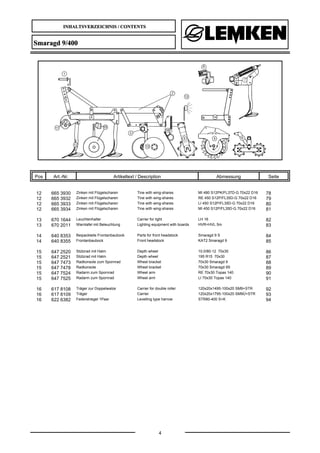 INHALTSVERZEICHNIS / CONTENTS
4
Smaragd 9/400
Pos Art.-Nr. Artikeltext / Description Abmessung Seite
12 665 3930 Zinken mit Flügelscharen Tine with wing-shares MI 480 S12PK/FL37D-G 70x22 D16 78
12 665 3932 Zinken mit Flügelscharen Tine with wing-shares RE 450 S12P/FL35D-G 70x22 D16 79
12 665 3933 Zinken mit Flügelscharen Tine with wing-shares LI 450 S12P/FL35D-G 70x22 D16 80
12 665 3934 Zinken mit Flügelscharen Tine with wing-shares MI 450 S12P/FL35D-G 70x22 D16 81
13 670 1644 Leuchtenhalter Carrier for light LH 16 82
13 670 2011 Warntafel mit Beleuchtung Lighting equipment with boards HVR+HVL 5m 83
14 640 8353 Beipackteile Frontanbaubock Parts for front headstock Smaragd 9 S 84
14 640 8355 Frontanbaubock Front headstock KAT2 Smaragd 9 85
15 647 2520 Stützrad mit Halm Depth wheel 10.0/80-12 70x30 86
15 647 2521 Stützrad mit Halm Depth wheel 195 R15 70x30 87
15 647 7473 Radkonsole zum Spornrad Wheel bracket 70x30 Smaragd 9 88
15 647 7478 Radkonsole Wheel bracket 70x30 Smaragd 9S 89
15 647 7524 Radarm zum Spornrad Wheel arm RE 70x30 Topas 140 90
15 647 7525 Radarm zum Spornrad Wheel arm LI 70x30 Topas 140 91
16 617 8108 Träger zur Doppelwalze Carrier for double roller 120x20x1495-100x20 SM9+STR 92
16 617 8109 Träger Carrier 120x20x1795-100x20 SM9Ü+STR 93
16 622 6382 Federstriegel 1Paar Levelling type harrow STR80-400 S+K 94
 