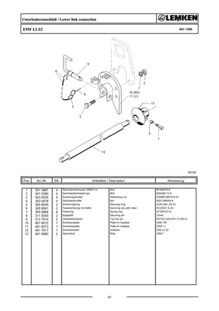 Unterlenkeranschluß / Lower link connection
E55F L2 Z2 661 1390
05.04
Pos. Art.-Nr. Stk. Artikeltext / Description
47
Abmessung
1 301 3867 4 Sechskantschraube DIN931-A Bolt M16x65-8.8
2 301 5390 4 Sechskantschraube spz. Bolt M20x65-12.9
3 303 0935 4 Sicherungsmutter Selflocking nut DIN985-NM16-8 Zn
4 303 0978 4 Sechskantmutter Nut M20 DIN934-8
5 305 8545 2 Sicherungsring Securing ring 3x30-35x1,25 Zn
6 305 8561 2 Federsicherung mit Kette Securing clip with chain D3,6/D21 K-Zn
7 305 9888 8 Federring Spring ring 20 DIN127-A
8 311 9300 2 Klappstift Securing pin 10mm
9 313 7910 2 Oberlenkerbolzen Top link pin KAT2G D25,4/31,7x158 Zn
10 461 6072 1 Schienenplatte Plate for drawbar E55F RE
11 461 6073 1 Schienenplatte Plate for drawbar E55F LI
12 461 7917 1 Schienenwelle Drawbar D55 L2 Z2
13 461 9890 2 Sperrstück Stop D55-F
 