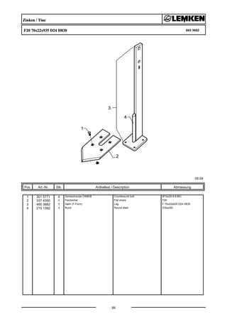 Zinken / Tine
F20 70x22x935 D24 H830 665 3682
05.04
Pos. Art.-Nr. Stk. Artikeltext / Description
56
Abmessung
1 301 5771 4 Senkschraube DIN608 Countersunk bolt M10x25-8.8-MU
2 337 4350 1 Flachschar Flat share F20
3 465 3682 1 Halm (F-Form) Leg F 70x22x935 D24 H830
4 215 1392 1 Rund Round steel D30x250
 