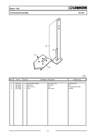 Zinken / Tine
F24 70x22x935 D24 H830 665 3683
05.04
Pos. Art.-Nr. Stk. Artikeltext / Description
57
Abmessung
1 301 5771 4 Senkschraube DIN608 Countersunk bolt M10x25-8.8-MU
2 337 4351 1 Flachschar Flat share F24
3 465 3682 1 Halm (F-Form) Leg F 70x22x935 D24 H830
4 215 1392 1 Rund Round steel D30x250
 