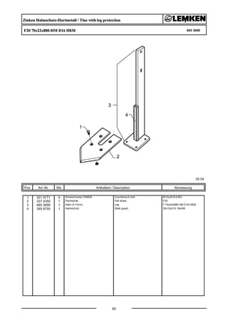 Zinken Halmschutz-Hartmetall / Tine with leg protection
F20 70x22x880-HM D16 H830 665 3690
05.04
Pos. Art.-Nr. Stk. Artikeltext / Description
60
Abmessung
1 301 5771 4 Senkschraube DIN608 Countersunk bolt M10x25-8.8-MU
2 337 4350 1 Flachschar Flat share F20
3 465 3690 1 Halm (F-Form) Leg F 70x22x880-HM D16 H830
4 349 8755 1 Halmschutz Stalk guard 30x15x310 19xHM
 
