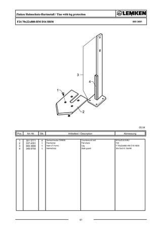 Zinken Halmschutz-Hartmetall / Tine with leg protection
F24 70x22x880-HM D16 H830 665 3691
05.04
Pos. Art.-Nr. Stk. Artikeltext / Description
61
Abmessung
1 301 5771 4 Senkschraube DIN608 Countersunk bolt M10x25-8.8-MU
2 337 4351 1 Flachschar Flat share F24
3 465 3690 1 Halm (F-Form) Leg F 70x22x880-HM D16 H830
4 349 8755 1 Halmschutz Stalk guard 30x15x310 19xHM
 