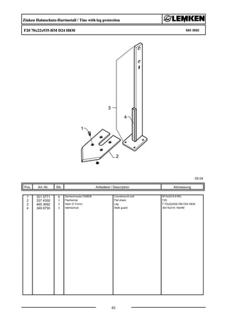 Zinken Halmschutz-Hartmetall / Tine with leg protection
F20 70x22x935-HM D24 H830 665 3692
05.04
Pos. Art.-Nr. Stk. Artikeltext / Description
62
Abmessung
1 301 5771 4 Senkschraube DIN608 Countersunk bolt M10x25-8.8-MU
2 337 4350 1 Flachschar Flat share F20
3 465 3692 1 Halm (F-Form) Leg F 70x22x935-HM D24 H830
4 349 8755 1 Halmschutz Stalk guard 30x15x310 19xHM
 