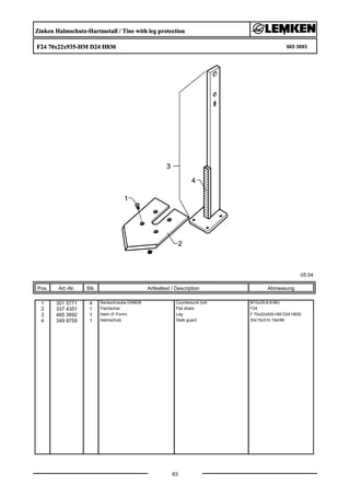 Zinken Halmschutz-Hartmetall / Tine with leg protection
F24 70x22x935-HM D24 H830 665 3693
05.04
Pos. Art.-Nr. Stk. Artikeltext / Description
63
Abmessung
1 301 5771 4 Senkschraube DIN608 Countersunk bolt M10x25-8.8-MU
2 337 4351 1 Flachschar Flat share F24
3 465 3692 1 Halm (F-Form) Leg F 70x22x935-HM D24 H830
4 349 8755 1 Halmschutz Stalk guard 30x15x310 19xHM
 