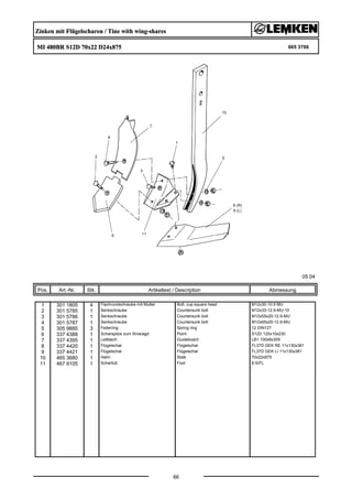 Zinken mit Flügelscharen / Tine with wing-shares
MI 480BR S12D 70x22 D24x875 665 3766
05.04
Pos. Art.-Nr. Stk. Artikeltext / Description
66
Abmessung
1 301 1805 4 Flachrundschraube mit Mutter Bolt, cup square head M12x30-10.9 MU
2 301 5785 1 Senkschraube Countersunk bolt M12x33-12.9-MU-10
3 301 5786 1 Senkschraube Countersunk bolt M12x55x20-12.9-MU
4 301 5787 1 Senkschraube Countersunk bolt M12x65x20-12.9-MU
5 305 9885 3 Federring Spring ring 12 DIN127
6 337 4388 1 Scharspitze zum Smaragd Point S12D 120x10x230
7 337 4395 1 Leitblech Guideboard LB1 100x8x305
8 337 4420 1 Flügelschar Flügelschar FL37D GEK RE 11x130x381
9 337 4421 1 Flügelschar Flügelschar FL37D GEK LI 11x130x381
10 465 3680 1 Halm Stalk 70x22x875
11 467 9105 1 Scharfuß Foot 8-S/FL
 