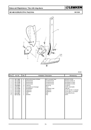 Zinken mit Flügelscharen / Tine with wing-shares
RE 480 S12PK/FL37P-G 70x22 D16 665 3920
05.04
Pos. Art.-Nr. Stk. Artikeltext / Description
73
Abmessung
1 301 1805 4 Flachrundschraube mit Mutter Bolt, cup square head M12x30-10.9 MU
2 301 5785 1 Senkschraube Countersunk bolt M12x33-12.9-MU-10
3 301 5786 1 Senkschraube Countersunk bolt M12x55x20-12.9-MU
4 301 5787 1 Senkschraube Countersunk bolt M12x65x20-12.9-MU
5 305 9885 3 Federring Spring ring 12 DIN127
6 337 4391 1 Scharspitze zum Smaragd Point S12PK 120x12x200
7 337 4398 1 Randleitblech Guideboard, outer LBR2 RE
8 337 4424 1 Flügelschar Flügelschar FL37P GEK RE 11x130x381
9 337 4425 1 Flügelschar Flügelschar FL37P GEK LI 11x130x381
10 465 3681 1 Halm Stalk 70x22x795-D16 (Ü)
11 467 9105 1 Scharfuß Foot 8-S/FL
 