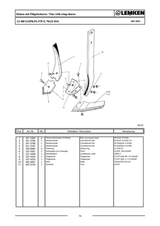 Zinken mit Flügelscharen / Tine with wing-shares
LI 480 S12PK/FL37P-G 70x22 D16 665 3921
05.04
Pos. Art.-Nr. Stk. Artikeltext / Description
74
Abmessung
1 301 1805 4 Flachrundschraube mit Mutter Bolt, cup square head M12x30-10.9 MU
2 301 5785 1 Senkschraube Countersunk bolt M12x33-12.9-MU-10
3 301 5786 1 Senkschraube Countersunk bolt M12x55x20-12.9-MU
4 301 5787 1 Senkschraube Countersunk bolt M12x65x20-12.9-MU
5 305 9885 3 Federring Spring ring 12 DIN127
6 337 4391 1 Scharspitze zum Smaragd Point S12PK 120x12x200
7 337 4399 1 Randleitblech Guideboard, outer LBR2 LI
8 337 4424 1 Flügelschar Flügelschar FL37P GEK RE 11x130x381
9 337 4425 1 Flügelschar Flügelschar FL37P GEK LI 11x130x381
10 465 3681 1 Halm Stalk 70x22x795-D16 (Ü)
11 467 9105 1 Scharfuß Foot 8-S/FL
 