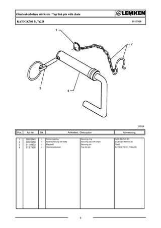 Oberlenkerbolzen mit Kette / Top link pin with chain
KAT3GK700 31,7x228 313 7929
05.04
Pos. Art.-Nr. Stk. Artikeltext / Description
8
Abmessung
1 305 8545 1 Sicherungsring Securing ring 3x30-35x1,25 Zn
2 305 8560 1 Federsicherung mit Kette Securing clip with chain D3,6/D21-460mm-Zn
3 311 9302 1 Klappstift Securing pin 12x60
4 313 7928 1 Oberlenkerbolzen Top link pin KAT3GK700 31,7/39x228
 