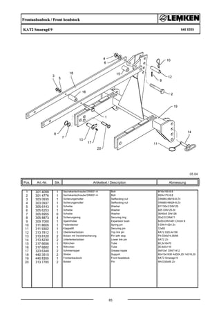 Frontanbaubock / Front headstock
KAT2 Smaragd 9 640 8355
05.04
Pos. Art.-Nr. Stk. Artikeltext / Description
85
Abmessung
1 301 4099 1 Sechskantschraube DIN931-A Bolt M16x160-8.8
2 301 4776 1 Sechskantschraube DIN931-A Bolt M24x170-8.8
3 303 0935 1 Sicherungsmutter Selflocking nut DIN985-NM16-8 Zn
4 303 0937 1 Sicherungsmutter Selflocking nut DIN985-NM24-8 Zn
5 305 6143 1 Scheibe Washer B17/30x3 DIN125
6 305 6253 1 Scheibe Washer B25 DIN125-St
7 305 6955 6 Scheibe Washer 36/60x5 DIN126
8 305 8873 4 Sicherungsring Securing ring 35x2,5 DIN471
9 309 7000 1 Spannhülse Expansion bush 8x50-DIN1481 Chrom 8
10 311 8605 1 Federstecker Spring pin 5 DIN11024 Zn
11 311 9302 1 Klappstift Securing pin 12x60
12 313 7812 1 Oberlenkerbolzen Top link pin KAT2 D25,4x156
13 313 8120 2 Bolzen mit Verdrehsicherung Pin with stop FN D35x74,35/95
14 313 8230 2 Unterlenkerbolzen Lower link pin KAT2 Zn
15 317 6656 1 Röhrchen Tube 60,3x16x70
16 317 6802 1 Röhrchen Tube 26,9x5x110
17 323 6348 2 Schmiernippel Grease nipple AM10x1 DIN71412
18 440 3515 2 Strebe Support 60x15x1630 4xD24,25 1xD16,25
19 440 8355 1 Frontanbaubock Front headstock KAT2 Smaragd 9
20 313 7785 2 Bolzen Pin NN D35x95 Zn
 