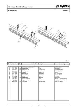 Federstriegel 1Paar / Levelling type harrow
STR80-400 S+K 622 6382
05.04
Pos. Art.-Nr. Stk. Artikeltext / Description
94
Abmessung
1 301 3837 4 Sechskantschraube DIN931-A Bolt M16x60-8.8 Zn
2 301 7785 20 Bügelschraube U-bolt M10x80x110
3 303 0933 40 Sicherungsmutter Selflocking nut DIN985-NM10-8 Zn
4 303 0935 4 Sicherungsmutter Selflocking nut DIN985-NM16-8 Zn
5 311 9565 12 Klappstift Securing pin 4,5mm
6 313 1530 4 Bolzen mit Griff Pin with grip GB D15x41,8/60
7 313 7807 8 Bolzen mit Griff Pin with grip GB D12x57,5/71
8 317 6658 4 Buchse Bush D16/22x22
9 353 8801 20 Striegelzinken Harrow tine STD/12mm
10 422 6382 1 Tragrohr für Striegel Frame 80x80x4,5x1970-RE SM-9/400
11 422 6383 1 Tragrohr für Striegel Frame 80x80x4,5x1970-LI SM-9/400
12 459 4560 20 Klemmplatte Clamping plate 80x6x120 1x90-D11
 