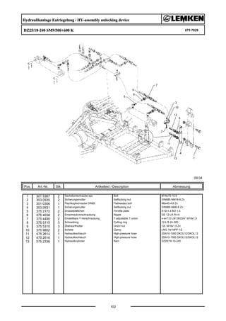 Hydraulikanlage Entriegelung / HY-assembly unlocking device
DZ25/18-240 SM9/500+600 K 675 7029
09.04
Pos. Art.-Nr. Stk. Artikeltext / Description
102
Abmessung
1 301 5387 2 Sechskantschraube spz. Bolt M16x70-10.9
2 303 0935 2 Sicherungsmutter Selflocking nut DIN985-NM16-8 Zn
3 301 0306 1 Flachkopfschraube DIN85 Flatheaded bolt M6x45-4,6 Zn
4 303 0931 1 Sicherungsmutter Selflocking nut DIN985-NM6-8 Zn
5 375 2172 2 Drosselplättchen Throttle plate D12x1,5 BO 1,0
6 375 4038 2 Einschraubverschraubung Nipple GE 12-LR R1/4
7 375 4490 2 Einstellbare T-Verschraubung T-adjustable T-union x-evT12-LM DKO24° M18x1,5
8 375 5110 3 Schneidring Cutting ring 12-L/S Zn WD
9 375 5310 3 Überwurfmutter Union nut 12L M18x1,5 Zn
10 375 9852 2 Schelle Clamp LNG-19/19PP 1/2
11 475 2614 1 Hydraulikschlauch High-pressure hose 2SN10-1000 DKOL12/DKOL12
12 475 2616 1 Hydraulikschlauch High-pressure hose 2SN10-1500 DKOL12/DKOL12
13 575 2336 1 Hydraulikzylinder Ram DZ25/18-10-240
 