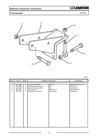 Radkonsole zum Spornrad / Wheel bracket
70x30 Smaragd 9 647 7473
09.04
Pos. Art.-Nr. Stk. Artikeltext / Description
111
Abmessung
1 301 0860 2 Augenschraube DIN444 Eye bolt BM16x150-8.8 D2=16,1 Zn
2 301 4056 2 Sechskantschraube DIN931-A Bolt M16x130-8.8
3 301 5410 2 Sechskantschraube DIN931-A Bolt M16x160-8.8 Zn
4 303 0935 6 Sicherungsmutter Selflocking nut DIN985-NM16-8 Zn
5 447 7473 1 Radkonsole zum Spornrad Wheel bracket 80 Smaragd 9
 
