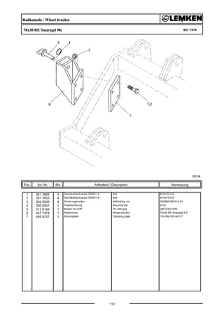 Radkonsole / Wheel bracket
70x30 RE Smaragd 9K 647 7474
09.04
Pos. Art.-Nr. Stk. Artikeltext / Description
112
Abmessung
1 301 3884 4 Sechskantschraube DIN931-A Bolt M16x70-8.8
2 301 3903 4 Sechskantschraube DIN931-A Bolt M16x75-8.8
3 303 0935 4 Sicherungsmutter Selflocking nut DIN985-NM16-8 Zn
4 305 8551 1 Federsicherung Securing clip 41x3
5 313 8143 1 Bolzen mit Griff Pin with grip GB D16x77/90
6 447 7474 1 Radkonsole Wheel bracket 70x30 RE Smaragd 9 K
7 459 9337 1 Klemmplatte Clamping plate 15x160x150 4xD17
 