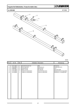Tragrohr für Hohlscheiben / Frame for hollow discs
2x SM9/600 617 8162
09.04
Pos. Art.-Nr. Stk. Artikeltext / Description
21
Abmessung
1 301 3240 6 Sechskantschraube spz. Bolt M10x45-8.8
2 303 0933 6 Sicherungsmutter Selflocking nut DIN985-NM10-8 Zn
3 305 8551 6 Federsicherung Securing clip 41x3
4 313 1530 6 Bolzen mit Griff Pin with grip GB D15x41,8/60
5 417 8162 1 Tragrohr für Hohlscheiben Frame for hollow discs 80x80x2470 RE Smaragd 9/600
6 417 8163 1 Tragrohr für Hohlscheiben Frame for hollow discs 80x80x2470 LI Smaragd 9/600
 