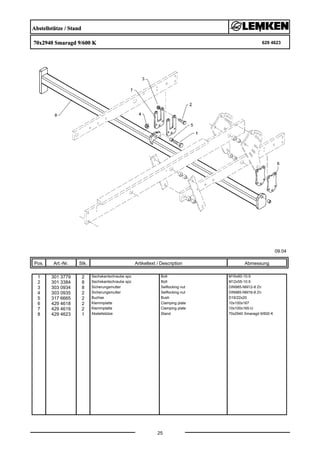Abstellstütze / Stand
70x2940 Smaragd 9/600 K 629 4623
09.04
Pos. Art.-Nr. Stk. Artikeltext / Description
25
Abmessung
1 301 3779 2 Sechskantschraube spz. Bolt M16x60-10.9
2 301 3384 8 Sechskantschraube spz. Bolt M12x55-10.9
3 303 0934 8 Sicherungsmutter Selflocking nut DIN985-NM12-8 Zn
4 303 0935 2 Sicherungsmutter Selflocking nut DIN985-NM16-8 Zn
5 317 6665 2 Buchse Bush D16/22x20
6 429 4618 2 Klemmplatte Clamping plate 10x100x167
7 429 4619 2 Klemmplatte Clamping plate 10x100x165-U
8 429 4623 1 Abstellstütze Stand 70x2940 Smaragd 9/600 K
 