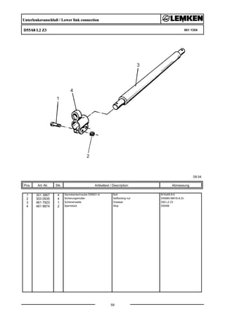 Unterlenkeranschluß / Lower link connection
D55/68 L2 Z3 661 1354
09.04
Pos. Art.-Nr. Stk. Artikeltext / Description
59
Abmessung
1 301 3867 4 Sechskantschraube DIN931-A Bolt M16x65-8.8
2 303 0935 4 Sicherungsmutter Selflocking nut DIN985-NM16-8 Zn
3 461 7923 1 Schienenwelle Drawbar D55 L2 Z3
4 461 9874 2 Sperrstück Stop D55/68
 