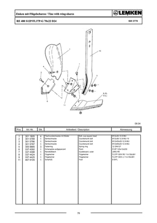 Zinken mit Flügelscharen / Tine with wing-shares
RE 480 S12P/FL37P-G 70x22 D24 665 3778
09.04
Pos. Art.-Nr. Stk. Artikeltext / Description
78
Abmessung
1 301 1805 4 Flachrundschraube mit Mutter Bolt, cup square head M12x30-10.9 MU
2 301 5789 1 Senkschraube Countersunk bolt M12x36-12.9-MU-10
3 301 5786 1 Senkschraube Countersunk bolt M12x55x20-12.9-MU
4 301 5787 1 Senkschraube Countersunk bolt M12x65x20-12.9-MU
5 305 9885 3 Federring Spring ring 12 DIN127
6 337 4392 1 Scharspitze aufgepanzert Point S12P 120x12x230
7 337 4398 1 Randleitblech Guideboard, outer LBR2 RE
8 337 4424 1 Flügelschar Flügelschar FL37P GEK RE 11x130x381
9 337 4425 1 Flügelschar Flügelschar FL37P GEK LI 11x130x381
11 467 9105 1 Scharfuß Foot 8-S/FL
 