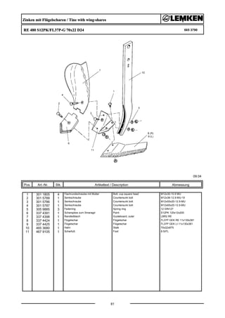 Zinken mit Flügelscharen / Tine with wing-shares
RE 480 S12PK/FL37P-G 70x22 D24 665 3790
09.04
Pos. Art.-Nr. Stk. Artikeltext / Description
81
Abmessung
1 301 1805 4 Flachrundschraube mit Mutter Bolt, cup square head M12x30-10.9 MU
2 301 5789 1 Senkschraube Countersunk bolt M12x36-12.9-MU-10
3 301 5786 1 Senkschraube Countersunk bolt M12x55x20-12.9-MU
4 301 5787 1 Senkschraube Countersunk bolt M12x65x20-12.9-MU
5 305 9885 3 Federring Spring ring 12 DIN127
6 337 4391 1 Scharspitze zum Smaragd Point S12PK 120x12x200
7 337 4398 1 Randleitblech Guideboard, outer LBR2 RE
8 337 4424 1 Flügelschar Flügelschar FL37P GEK RE 11x130x381
9 337 4425 1 Flügelschar Flügelschar FL37P GEK LI 11x130x381
10 465 3680 1 Halm Stalk 70x22x875
11 467 9105 1 Scharfuß Foot 8-S/FL
 