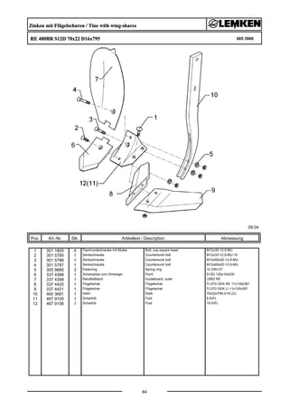 Zinken mit Flügelscharen / Tine with wing-shares
RE 480BR S12D 70x22 D16x795 665 3900
09.04
Pos. Art.-Nr. Stk. Artikeltext / Description
84
Abmessung
1 301 1805 4 Flachrundschraube mit Mutter Bolt, cup square head M12x30-10.9 MU
2 301 5785 1 Senkschraube Countersunk bolt M12x33-12.9-MU-10
3 301 5786 1 Senkschraube Countersunk bolt M12x55x20-12.9-MU
4 301 5787 1 Senkschraube Countersunk bolt M12x65x20-12.9-MU
5 305 9885 3 Federring Spring ring 12 DIN127
6 337 4388 1 Scharspitze zum Smaragd Point S12D 120x10x230
7 337 4398 1 Randleitblech Guideboard, outer LBR2 RE
8 337 4420 1 Flügelschar Flügelschar FL37D GEK RE 11x130x381
9 337 4421 1 Flügelschar Flügelschar FL37D GEK LI 11x130x381
10 465 3681 1 Halm Stalk 70x22x795-D16 (Ü)
11 467 9105 1 Scharfuß Foot 8-S/FL
12 467 9106 1 Scharfuß Foot 10-S/FL
 