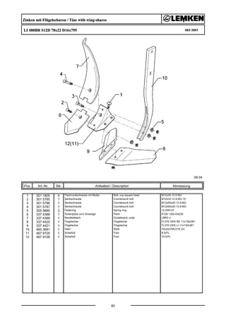 Zinken mit Flügelscharen / Tine with wing-shares
LI 480BR S12D 70x22 D16x795 665 3901
09.04
Pos. Art.-Nr. Stk. Artikeltext / Description
85
Abmessung
1 301 1805 4 Flachrundschraube mit Mutter Bolt, cup square head M12x30-10.9 MU
2 301 5785 1 Senkschraube Countersunk bolt M12x33-12.9-MU-10
3 301 5786 1 Senkschraube Countersunk bolt M12x55x20-12.9-MU
4 301 5787 1 Senkschraube Countersunk bolt M12x65x20-12.9-MU
5 305 9885 3 Federring Spring ring 12 DIN127
6 337 4388 1 Scharspitze zum Smaragd Point S12D 120x10x230
7 337 4399 1 Randleitblech Guideboard, outer LBR2 LI
8 337 4420 1 Flügelschar Flügelschar FL37D GEK RE 11x130x381
9 337 4421 1 Flügelschar Flügelschar FL37D GEK LI 11x130x381
10 465 3681 1 Halm Stalk 70x22x795-D16 (Ü)
11 467 9105 1 Scharfuß Foot 8-S/FL
12 467 9106 1 Scharfuß Foot 10-S/FL
 