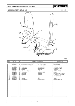 Zinken mit Flügelscharen / Tine with wing-shares
RE 480 S12P/FL37P-G 70x22 D16 665 3908
09.04
Pos. Art.-Nr. Stk. Artikeltext / Description
87
Abmessung
1 301 1805 4 Flachrundschraube mit Mutter Bolt, cup square head M12x30-10.9 MU
2 301 5785 1 Senkschraube Countersunk bolt M12x33-12.9-MU-10
3 301 5786 1 Senkschraube Countersunk bolt M12x55x20-12.9-MU
4 301 5787 1 Senkschraube Countersunk bolt M12x65x20-12.9-MU
5 305 9885 3 Federring Spring ring 12 DIN127
6 337 4392 1 Scharspitze aufgepanzert Point S12P 120x12x230
7 337 4398 1 Randleitblech Guideboard, outer LBR2 RE
8 337 4424 1 Flügelschar Flügelschar FL37P GEK RE 11x130x381
9 337 4425 1 Flügelschar Flügelschar FL37P GEK LI 11x130x381
10 465 3681 1 Halm Stalk 70x22x795-D16 (Ü)
11 467 9105 1 Scharfuß Foot 8-S/FL
12 467 9106 1 Scharfuß Foot 10-S/FL
13 301 5789 1 Senkschraube Countersunk bolt M12x36-12.9-MU-10
 