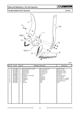 Zinken mit Flügelscharen / Tine with wing-shares
MI 480 S12PK/FL37P-G 70x22 D16 665 3922
09.04
Pos. Art.-Nr. Stk. Artikeltext / Description
92
Abmessung
1 301 1805 4 Flachrundschraube mit Mutter Bolt, cup square head M12x30-10.9 MU
2 301 5785 1 Senkschraube Countersunk bolt M12x33-12.9-MU-10
3 301 5786 1 Senkschraube Countersunk bolt M12x55x20-12.9-MU
4 301 5787 1 Senkschraube Countersunk bolt M12x65x20-12.9-MU
5 305 9885 3 Federring Spring ring 12 DIN127
6 337 4391 1 Scharspitze zum Smaragd Point S12PK 120x12x200
7 337 4395 1 Leitblech Guideboard LB1 100x8x305
8 337 4424 1 Flügelschar Flügelschar FL37P GEK RE 11x130x381
9 337 4425 1 Flügelschar Flügelschar FL37P GEK LI 11x130x381
10 465 3681 1 Halm Stalk 70x22x795-D16 (Ü)
11 467 9105 1 Scharfuß Foot 8-S/FL
 