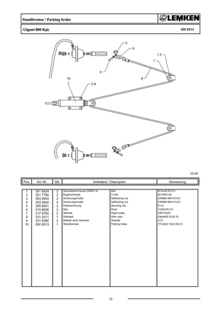 Standbremse / Parking brake
Gigant 800 Kpl. 650 8513
10.04
Pos. Art.-Nr. Stk. Artikeltext / Description
13
Abmessung
1 301 5424 2 Sechskantschraube DIN931-A Bolt M10x45-8.8 Zn
2 301 7790 2 Bügelschraube U-bolt M12/90/130
3 303 0933 2 Sicherungsmutter Selflocking nut DIN985-NM10-8 Zn
4 303 0934 4 Sicherungsmutter Selflocking nut DIN985-NM12-8 Zn
5 305 8551 2 Federsicherung Securing clip 41x3
6 315 8006 2 Niet Rivet 12x55 BO Zn
7 317 9750 2 Seilrolle Rope pulley D80/10x22
8 331 2011 1 Drahtseil Wire rope D8x4950 S102 Zn
9 331 8380 2 Malotte ohne Gewinde Shackle D13
10 550 8513 1 Standbremse Parking brake TR 25x5 132x120x12
 