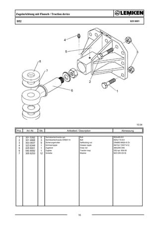 Zugeinrichtung mit Flansch / Traction device
D52 625 6001
10.04
Pos. Art.-Nr. Stk. Artikeltext / Description
16
Abmessung
1 301 5392 6 Sechskantschraube spz. Bolt M24x85-8.8
2 301 4668 3 Sechskantschraube DIN931-A Bolt M24x110-8.8
3 303 0937 9 Sicherungsmutter Selflocking nut DIN985-NM24-8 Zn
4 323 6348 1 Schmiernippel Grease nipple AM10x1 DIN71412
5 425 6001 1 Zugstück Draw rod 380x295 D60
6 540 8592 1 Zugöse Traction loop D52 kpl. 659-50
7 305 6253 12 Scheibe Washer B25 DIN125-St
 