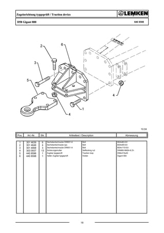 Zugeinrichtung typgeprüft / Traction device
D58 Gigant 800 640 8598
10.04
Pos. Art.-Nr. Stk. Artikeltext / Description
18
Abmessung
1 301 4639 6 Sechskantschraube DIN931-A Bolt M24x80-8.8
2 301 4646 4 Sechskantschraube spz. Bolt M24x95-8.8
3 301 4668 3 Sechskantschraube DIN931-A Bolt M24x110-8.8
4 303 0937 13 Sicherungsmutter Selflocking nut DIN985-NM24-8 Zn
5 440 8596 1 Zugöse typgeprüft Traction loop D58x315x40
6 440 8598 1 Halter Zugöse typgeprüft Holder Gigant 800
 