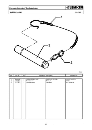 Oberlenkerbolzen kpl. / Top link pin, cpl.
KAT2 D25,4x140 313 7880
10.04
Pos. Art.-Nr. Stk. Artikeltext / Description
21
Abmessung
1 305 8560 1 Federsicherung mit Kette Securing clip with chain D3,6/D21-460mm-Zn
2 311 8610 1 Federstecker Spring pin D3,6 Zn
3 313 7812 1 Oberlenkerbolzen Top link pin KAT2 D25,4x156
 