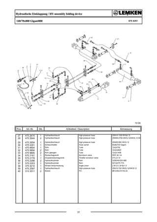 Hydraulische Einklappung / HY-assembly folding device
140/70x800 Gigant800 675 4351
10.04
Pos. Art.-Nr. Stk. Artikeltext / Description
37
Abmessung
27 475 2615 1 Hydraulikschlauch High-pressure hose 2SN10-1200 M18x1,5
28 475 2644 2 Hydraulikschlauch High-pressure hose 2SN08-2700-DKOL12/DKOL12-45
°
29 475 2654 1 Hydraulikschlauch High-pressure hose 2SN08-800 DKOL12
30 475 4351 1 Schlauchhalter Hose carrier 80x8x700 Gigant
31 475 8904 1 Rohr Tube 12x2x700
32 475 9894 2 Rohr Tube 12x2x2820
33 475 9895 2 Rohr gebogen Tube 12x2x1408
34 575 2161 1 Rückschlagventil Nonreturn valve RDP 06 1/4
35 575 2178 1 Drosselrückschlagventil Throttle nonreturn valve D14,3/1,9
36 575 2298 2 Hydraulikzylinder Ram DZ80/40/320-580
37 575 2353 1 Hydraulikzylinder Ram DZ140/70-770
38 375 4210 1 Winkel-Verschraubung Angle union x-W12-L M18x1,5
39 475 2597 1 Hydraulikschlauch High-pressure hose 2SN10-700 DKOL12/DKOL12
40 313 3011 2 Bolzen Pin BB D30x72/102 Zn
 