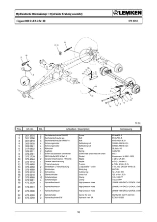 Hydraulische Bremsanlage / Hydraulic braking assembly
Gigant 800 2xEZ 25x110 675 4354
10.04
Pos. Art.-Nr. Stk. Artikeltext / Description
38
Abmessung
1 301 3575 2 Sechskantschraube DIN933 Screw M14x40 8.8
2 301 3596 2 Sechskantschraube spz. Bolt M14x75-8.8
3 301 5410 4 Sechskantschraube DIN931-A Bolt M16x160-8.8 Zn
4 303 0935 4 Sicherungsmutter Selflocking nut DIN985-NM16-8 Zn
5 303 0941 4 Sicherungsmutter Selflocking nut DIN985-NM14-8 Zn
6 317 6802 4 Röhrchen Tube 26,9x5x110
7 329 8511 2 Zugfeder Spring 4x28x160
8 375 2161 1 SVBK-Staubstecker rot m.Kette SVBK-male probe red with chain BG 3
9 375 2739 1 SBVK-Muffe BG3 M18x1,5 Socket Knappmann Nr.2601-1003
10 375 4044 2 Gerade Einschraubver.+Weichdi. Nipple x-GE12-LR 3/8
11 375 4110 1 Gerade Verschraubung Nipple x-G12-L M18x1,5
12 375 4480 1 T-Verschraubung T-union x-T12-L M18x1,5 Zn
13 375 4550 2 Einstellbare L-Verschraubung L-adjustable T-union x-evL12-L DKO24° M18x1,5
14 375 4660 2 Blindbutzen Blind plug BUZ12-L
15 375 5110 2 Schneidring Cutting ring 12-L/S Zn WD
16 375 5310 4 Überwurfmutter Union nut 12L M18x1,5 Zn
17 375 9960 10 Schellenkörper Clamp 1/2x112A PP
18 375 9961 4 Schellenkörper Clamp 1/2x215 PP
19 475 2639 1 Hydraulikschlauch High-pressure hose 1SN08-1600-DKOL12/DKOL12-45
°
20 475 2644 1 Hydraulikschlauch High-pressure hose 2SN08-2700-DKOL12/DKOL12-45
°
21 475 2696 1 Hydraulikschlauch High-pressure hose 2SN08-1000-DKOL12/DKOL12-90
°
22 475 4360 2 Zylinderhalter Carrier for ram 50x15x160 2xD17 2xD14,5
23 575 2248 2 Hydraulikzylinder EW Hydraulic ram SA EZ30-110/320
 