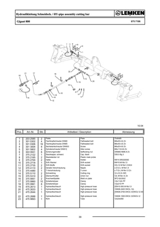Hydraulikleitung Schneidsch. / HY-pipe assembly cutting bar
Gigant 800 675 7106
10.04
Pos. Art.-Nr. Stk. Artikeltext / Description
39
Abmessung
1 203 2585 2 Platte Plate 70x8x80
2 301 0302 4 Flachkopfschraube DIN85 Flatheaded bolt M6x25-4,6 Zn
3 301 0306 16 Flachkopfschraube DIN85 Flatheaded bolt M6x45-4,6 Zn
4 301 3004 8 Sechskantschraube DIN933 Screw M6x20-8.8 Zn
5 301 5802 4 Zylinderschraube DIN912 Allen screw M6x110-8.8 Zn
6 303 0931 8 Sicherungsmutter Selflocking nut DIN985-NM6-8 Zn
7 375 2122 1 Staubkappe, schwarz Cap, black D26,5 Bg.3
8 375 2165 2 Staubstecker rot Plastic male probe -
9 375 2700 2 Halter Holder NW10 BN320050
10 375 2718 1 SVK-Stecker SVK-socket NW10-M18x1,5
11 375 2735 2 SVK-Muffe SVK-socket CEL12 M18x1,5 BG3
12 375 4110 2 Gerade Verschraubung Nipple x-G12-L M18x1,5
13 375 4480 1 T-Verschraubung T-union x-T12-L M18x1,5 Zn
14 375 5110 2 Schneidring Cutting ring 12-L/S Zn WD
15 375 5310 2 Überwurfmutter Union nut 12L M18x1,5 Zn
16 375 9951 2 Anschweißplatte Weld on plate SP2 42x30x2
17 375 9960 10 Schellenkörper Clamp 1/2x112A PP
18 375 9961 8 Schellenkörper Clamp 1/2x215 PP
19 475 2613 1 Hydraulikschlauch High-pressure hose 2SN10-500 M18x1,5
20 475 2633 1 Hydraulikschlauch High-pressure hose 1SN08-2400 DKOL-12L
21 475 2644 1 Hydraulikschlauch High-pressure hose 2SN08-2700-DKOL12/DKOL12-45
°
22 475 2688 1 Hydraulikschlauch High-pressure hose 1SN08-1500-DKOL12/DKOL12
23 475 9893 1 Rohr Tube 12x2x4260
 