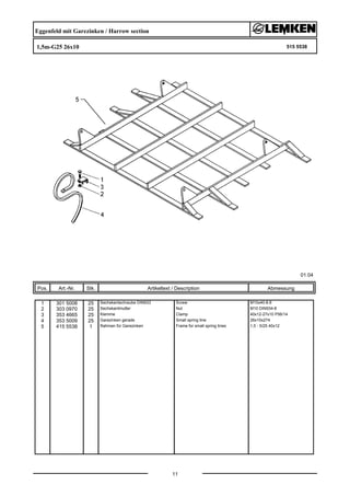 Eggenfeld mit Garezinken / Harrow section
1,5m-G25 26x10 515 5538
01.04
Pos. Art.-Nr. Stk. Artikeltext / Description
11
Abmessung
1 301 5008 25 Sechskantschraube DIN933 Screw M10x40-8.8
2 303 0970 25 Sechskantmutter Nut M10 DIN934-8
3 353 4665 25 Klemme Clamp 40x12-27x10 P56/14
4 353 5009 25 Garezinken gerade Small spring tine 26x10x274
5 415 5538 1 Rahmen für Garezinken Frame for small spring tines 1,5 - 5/25 40x12
 
