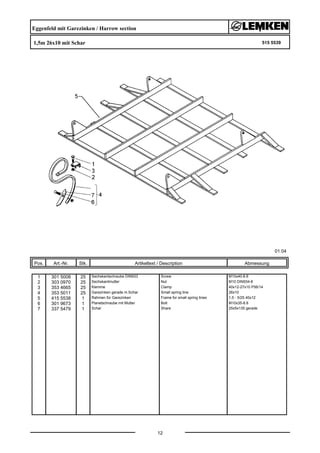 Eggenfeld mit Garezinken / Harrow section
1,5m 26x10 mit Schar 515 5539
01.04
Pos. Art.-Nr. Stk. Artikeltext / Description
12
Abmessung
1 301 5008 25 Sechskantschraube DIN933 Screw M10x40-8.8
2 303 0970 25 Sechskantmutter Nut M10 DIN934-8
3 353 4665 25 Klemme Clamp 40x12-27x10 P56/14
4 353 5011 25 Garezinken gerade m.Schar Small spring tine 26x10
5 415 5538 1 Rahmen für Garezinken Frame for small spring tines 1,5 - 5/25 40x12
6 301 9673 1 Planetschraube mit Mutter Bolt M10x35-8.8
7 337 5479 1 Schar Share 25x5x135 gerade
 