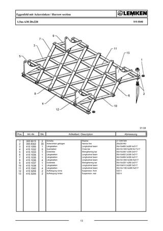 Eggenfeld mit Ackerzinken / Harrow section
1,5m-A30 20x220 515 5540
01.04
Pos. Art.-Nr. Stk. Artikeltext / Description
13
Abmessung
1 305 6015 2 Scheibe Washer 21 DIN7349
2 355 8302 30 Ackerzinken gebogen Harrow tine 20x220-MU
3 415 1000 1 Längsbalken Longitudinal beam 40x10x895 3x285 4xD17
4 415 1032 5 Querbalken Cross bar 40x10x1300 5x250 6x17x17
5 415 1033 1 Eckstrebe Strengthening bar 40x10x346 1x306 2xD17
6 415 1034 1 Längsbalken Longitudinal beam 40x10x652 2x306 3xD17
7 415 1035 1 Längsbalken Longitudinal beam 40x10x958 3x306 4xD17
8 415 1036 4 Längsbalken Longitudinal beam 40x10x1264 4x306 5xD17
9 415 1037 1 Eckstrebe Strengthening bar 40x10x325 1x285 2xD17
10 415 1038 1 Längsbalken Longitudinal beam 40x10x610 2x285 3xD17
11 415 1040 4 Längsbalken Longitudinal beam 40x10x1180 4x285 5xD17
12 415 3204 2 Aufhängung vorne Suspension, front A30 V
13 415 3205 2 Aufhängung hinten Suspension, rear A30 H
 