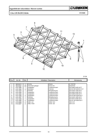 Eggenfeld mit Ackerzinken / Harrow section
1,5m-A30 20x220 2-Reihe 515 5545
01.04
Pos. Art.-Nr. Stk. Artikeltext / Description
14
Abmessung
1 305 6015 2 Scheibe Washer 21 DIN7349
2 355 8302 30 Ackerzinken gebogen Harrow tine 20x220-MU
3 415 1000 1 Längsbalken Longitudinal beam 40x10x895 3x285 4xD17
4 415 1032 5 Querbalken Cross bar 40x10x1300 5x250 6x17x17
5 415 1033 1 Eckstrebe Strengthening bar 40x10x346 1x306 2xD17
6 415 1034 1 Längsbalken Longitudinal beam 40x10x652 2x306 3xD17
7 415 1035 1 Längsbalken Longitudinal beam 40x10x958 3x306 4xD17
8 415 1036 4 Längsbalken Longitudinal beam 40x10x1264 4x306 5xD17
9 415 1037 1 Eckstrebe Strengthening bar 40x10x325 1x285 2xD17
10 415 1038 1 Längsbalken Longitudinal beam 40x10x610 2x285 3xD17
11 415 1040 4 Längsbalken Longitudinal beam 40x10x1180 4x285 5xD17
12 415 3206 2 Halter, vorn Holder, front A30 H 2-R
13 415 3207 2 Halter, hinten Carrier, rear A30 H 2-R
 