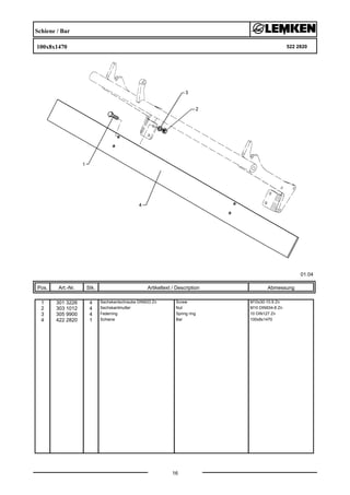 Schiene / Bar
100x8x1470 522 2820
01.04
Pos. Art.-Nr. Stk. Artikeltext / Description
16
Abmessung
1 301 3226 4 Sechskantschraube DIN933 Zn Screw M10x30-10.9 Zn
2 303 1012 4 Sechskantmutter Nut M10 DIN934-8 Zn
3 305 9900 4 Federring Spring ring 10 DIN127 Zn
4 422 2820 1 Schiene Bar 100x8x1470
 