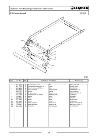 Umrüstsatz für Schienenträger / Conversion-set for carrier
URS System-Korund 522 2853
01.04
Pos. Art.-Nr. Stk. Artikeltext / Description
17
Abmessung
1 301 4235 2 Sechskantschraube spz. Bolt M20x1,5x55-10.9
2 301 3226 2 Sechskantschraube DIN933 Zn Screw M10x30-10.9 Zn
3 301 3253 8 Sechskantschraube DIN931-A Bolt M10x60-8.8 Zn
4 303 0933 12 Sicherungsmutter Selflocking nut DIN985-NM10-8 Zn
5 305 6187 2 Scheibe Washer D20,5/40x2,5 Zn
6 317 3303 1 Einspannbuchse Expansion bush EG12/16x15-DIN1498
7 317 3352 2 Einspannbuchse mit Preßsitz Expansion bush EG28/32x20
8 317 6657 2 Buchse Bush D20/28x22
9 422 2853 1 Träger Carrier D40x984
10 422 2854 1 Winkel Angle 8x129x136 RE
11 422 2855 1 Winkel Angle 8x129x136 LI
12 422 6046 1 Halter zur Schiene Holder for bar 90x75 4xD11 1xD32 RE
13 422 6047 1 Halter zur Schiene Holder for bar 90x75 4xD11 1xD32 LI
14 459 9303 2 Klemmplatte Clamping plate 10x50x90 4xD11
 