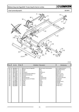 Rahmen lang zum Eggenfeld / Frame long for harrow section
1,5m System-Korund L 522 6010
01.04
Pos. Art.-Nr. Stk. Artikeltext / Description
19
Abmessung
27 422 6010 1 Rahmen lang zum Eggenfeld Frame long for harrow section 1,5 m System-Korund L
28 422 8171 2 Stange Rod 40x15x840 2xD16,5
29 422 8180 4 Hebel Lever 8x250x100
30 422 8181 4 Verstellarm Adjuster arm 8x270x310
31 301 3226 8 Sechskantschraube DIN933 Zn Screw M10x30-10.9 Zn
32 301 4235 2 Sechskantschraube spz. Bolt M20x1,5x55-10.9
33 305 6187 4 Scheibe Washer D20,5/40x2,5 Zn
34 317 3303 1 Einspannbuchse Expansion bush EG12/16x15-DIN1498
35 317 3352 2 Einspannbuchse mit Preßsitz Expansion bush EG28/32x20
36 317 6657 2 Buchse Bush D20/28x22
37 422 2850 1 Träger Carrier D40x896 Korund
38 422 2853 1 Träger Carrier D40x984
39 422 2854 1 Winkel Angle 8x129x136 RE
40 422 2855 1 Winkel Angle 8x129x136 LI
 