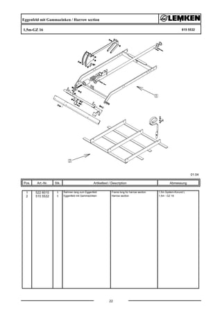 Eggenfeld mit Gammazinken / Harrow section
1,5m-GZ 16 615 5532
01.04
Pos. Art.-Nr. Stk. Artikeltext / Description
22
Abmessung
1 522 6010 1 Rahmen lang zum Eggenfeld Frame long for harrow section 1,5m System-Korund L
2 515 5532 1 Eggenfeld mit Gammazinken Harrow section 1,5m - GZ 16
 