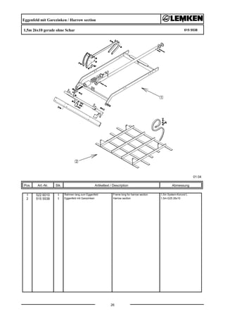 Eggenfeld mit Garezinken / Harrow section
1,5m 26x10 gerade ohne Schar 615 5538
01.04
Pos. Art.-Nr. Stk. Artikeltext / Description
26
Abmessung
1 522 6010 1 Rahmen lang zum Eggenfeld Frame long for harrow section 1,5m System-Korund L
2 515 5538 1 Eggenfeld mit Garezinken Harrow section 1,5m-G25 26x10
 