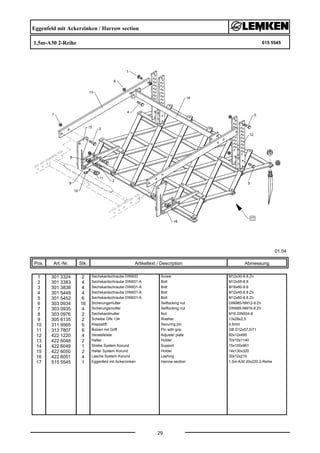 Eggenfeld mit Ackerzinken / Harrow section
1,5m-A30 2-Reihe 615 5545
01.04
Pos. Art.-Nr. Stk. Artikeltext / Description
29
Abmessung
1 301 3324 2 Sechskantschraube DIN933 Screw M12x30-8.8 Zn
2 301 3383 4 Sechskantschraube DIN931-A Bolt M12x55-8.8
3 301 3838 4 Sechskantschraube DIN931-A Bolt M16x60-8.8
4 301 5449 4 Sechskantschraube DIN931-A Bolt M12x45-8.8 Zn
5 301 5452 6 Sechskantschraube DIN931-A Bolt M12x60-8.8 Zn
6 303 0934 16 Sicherungsmutter Selflocking nut DIN985-NM12-8 Zn
7 303 0935 4 Sicherungsmutter Selflocking nut DIN985-NM16-8 Zn
8 303 0976 2 Sechskantmutter Nut M16 DIN934-8
9 305 6135 2 Scheibe DIN 134 Washer 13x28x2,5
10 311 9565 6 Klappstift Securing pin 4,5mm
11 313 7807 6 Bolzen mit Griff Pin with grip GB D12x57,5/71
12 422 1220 4 Verstelleiste Adjuster plate 60x12x495
13 422 6048 2 Halter Holder 70x15x1140
14 422 6049 1 Strebe System Korund Support 15x100x961
15 422 6050 2 Halter System Korund Holder 14x130x320
16 422 6051 4 Lasche System Korund Lashing 30x12x210
17 515 5545 1 Eggenfeld mit Ackerzinken Harrow section 1,5m-A30 20x220 2-Reihe
 