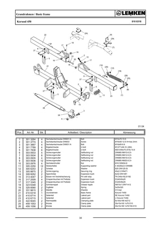 Grundrahmen / Basic frame
Korund 450 610 6318
01.04
Pos. Art.-Nr. Stk. Artikeltext / Description
34
Abmessung
1 301 3264 4 Sechskantschraube DIN931-A Bolt M10x70-10.9
2 301 3774 4 Sechskantschraube DIN933 Screw M16x50-12.9 A=max.3mm
3 301 3867 4 Sechskantschraube DIN931-A Bolt M16x65-8.8
4 301 7789 4 Bügelschraube U-bolt M12/71x94 Zn (284)
5 301 7838 6 Bügelschraube U-bolt M20-D55x75 (516)-10.9
6 303 0933 4 Sicherungsmutter Selflocking nut DIN985-NM10-8 Zn
7 303 0934 8 Sicherungsmutter Selflocking nut DIN985-NM12-8 Zn
8 303 0935 4 Sicherungsmutter Selflocking nut DIN985-NM16-8 Zn
9 303 0936 12 Sicherungsmutter Selflocking nut DIN985-NM20-8 Zn
10 303 0976 4 Sechskantmutter Nut M16 DIN934-8
11 305 2250 12 Stützscheibe Supporting washer S 40x50x2,5 DIN988
12 305 6253 2 Scheibe Washer B25 DIN125-St
13 305 8875 2 Sicherungsring Securing ring 40x2,5 DIN471
14 309 6052 2 Spannhülse Expansion bush 6x32-DIN1481
15 313 4047 2 Bolzen mit Verdrehsicherung Pin with stop FN D40x162,5/182
16 317 2009 4 Einspannbuchse mit Preßsitz Expansion bush EG40/45x25
17 317 3345 2 Einspannbuchse mit Preßsitz Expansion bush EG25/29x25
18 323 6348 2 Schmiernippel Grease nipple AM10x1 DIN71412
19 329 8580 2 Zugfeder Spring 5x30x320
20 331 9815 2 Malotte Shackle D13-kpl.
21 410 6318 1 Grundrahmen Basic frame Korund 7/450
22 410 6714 1 Seitenteil Lateral part RE Korund 7/450
23 410 6715 1 Seitenteil Lateral part LI Korund 7/450
24 422 6045 2 Klemmplatte Clamping plate 8x140x168 4xD12
25 459 1053 2 Brücke Clamp plate 30x10x100 1x70-D10
26 459 1056 2 Brücke Clamp plate 30x10x180 1x70/150-D10
 