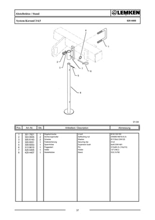 Abstellstütze / Stand
System-Korund 3/4,5 629 4400
01.04
Pos. Art.-Nr. Stk. Artikeltext / Description
37
Abmessung
1 301 7821 1 Bügelschraube U-bolt M16/120/160
2 303 0935 2 Sicherungsmutter Selflocking nut DIN985-NM16-8 Zn
3 305 6143 2 Scheibe Washer B17/30x3 DIN125
4 305 8551 1 Federsicherung Securing clip 41x3
5 309 6053 1 Spannhülse Expansion bush 6x40-DIN1481
6 313 8610 1 Poggestert Pin D10x85 Zn (10x210)
7 429 4405 1 Halter Holder 137 D48,3
8 429 4407 1 Abstellstütze Stand D33,7x758
 