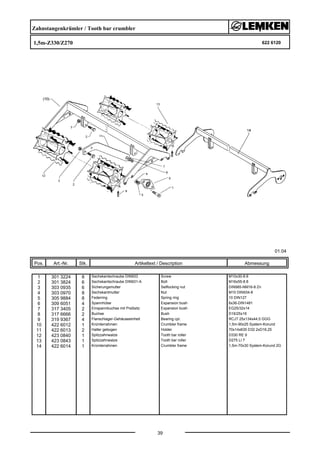 Zahnstangenkrümler / Tooth bar crumbler
1,5m-Z330/Z270 622 6120
01.04
Pos. Art.-Nr. Stk. Artikeltext / Description
39
Abmessung
1 301 3224 8 Sechskantschraube DIN933 Screw M10x30-8.8
2 301 3824 6 Sechskantschraube DIN931-A Bolt M16x55-8.8
3 303 0935 6 Sicherungsmutter Selflocking nut DIN985-NM16-8 Zn
4 303 0970 8 Sechskantmutter Nut M10 DIN934-8
5 305 9884 8 Federring Spring ring 10 DIN127
6 309 6051 4 Spannhülse Expansion bush 6x36-DIN1481
7 317 3405 2 Einspannbuchse mit Preßsitz Expansion bush EG25/32x14
8 317 6666 2 Buchse Bush D16/25x16
9 319 9367 4 Flanschlager-Gehäuseeinheit Bearing cpl. RCJT 25x134x44,5 GGG
10 422 6012 1 Krümlerrahmen Crumbler frame 1,5m-90x25 System-Korund
11 422 6013 2 Halter gebogen Holder 70x14x635 D32 2xD16,25
12 423 0840 1 Spitzzahnwalze Tooth bar roller D330 RE 9
13 423 0843 1 Spitzzahnwalze Tooth bar roller D275 LI 7
14 422 6014 1 Krümlerrahmen Crumbler frame 1,5m-70x30 System-Korund 2G
 